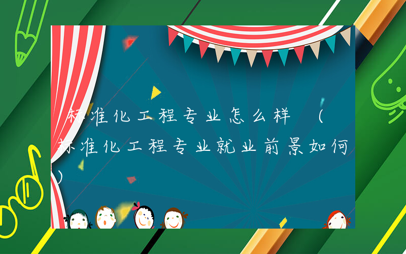 标准化工程专业怎么样 (标准化工程专业就业前景如何)